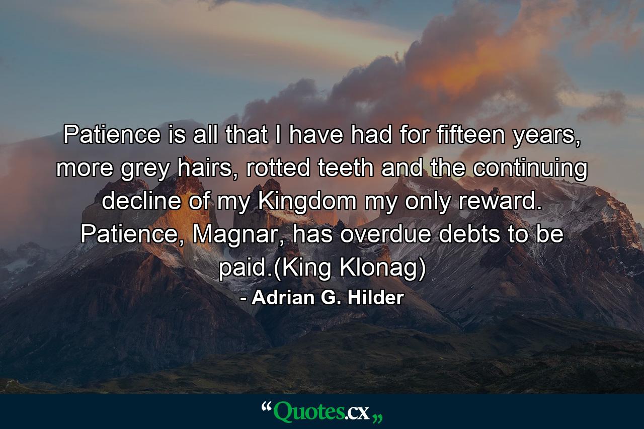 Patience is all that I have had for fifteen years, more grey hairs, rotted teeth and the continuing decline of my Kingdom my only reward. Patience, Magnar, has overdue debts to be paid.(King Klonag) - Quote by Adrian G. Hilder