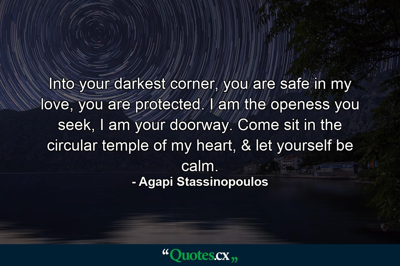 Into your darkest corner, you are safe in my love, you are protected. I am the openess you seek, I am your doorway. Come sit in the circular temple of my heart, & let yourself be calm. - Quote by Agapi Stassinopoulos