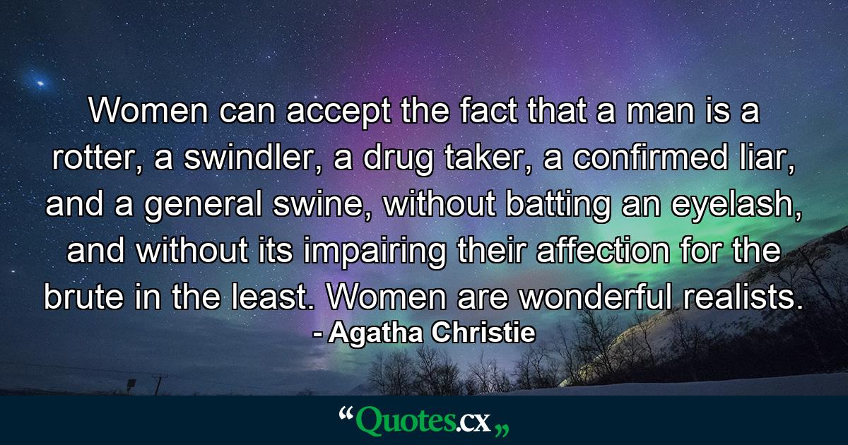 Women can accept the fact that a man is a rotter, a swindler, a drug taker, a confirmed liar, and a general swine, without batting an eyelash, and without its impairing their affection for the brute in the least. Women are wonderful realists. - Quote by Agatha Christie