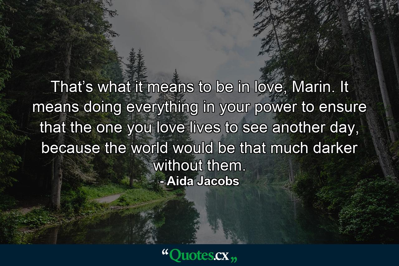 That’s what it means to be in love, Marin. It means doing everything in your power to ensure that the one you love lives to see another day, because the world would be that much darker without them. - Quote by Aida Jacobs