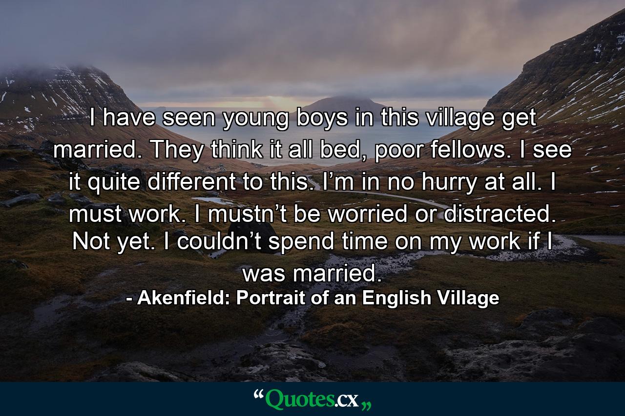 I have seen young boys in this village get married. They think it all bed, poor fellows. I see it quite different to this. I’m in no hurry at all. I must work. I mustn’t be worried or distracted. Not yet. I couldn’t spend time on my work if I was married. - Quote by Akenfield: Portrait of an English Village