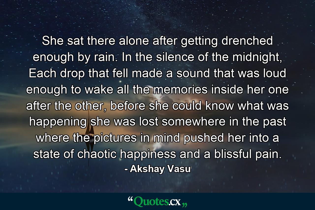 She sat there alone after getting drenched enough by rain. In the silence of the midnight, Each drop that fell made a sound that was loud enough to wake all the memories inside her one after the other, before she could know what was happening she was lost somewhere in the past where the pictures in mind pushed her into a state of chaotic happiness and a blissful pain. - Quote by Akshay Vasu