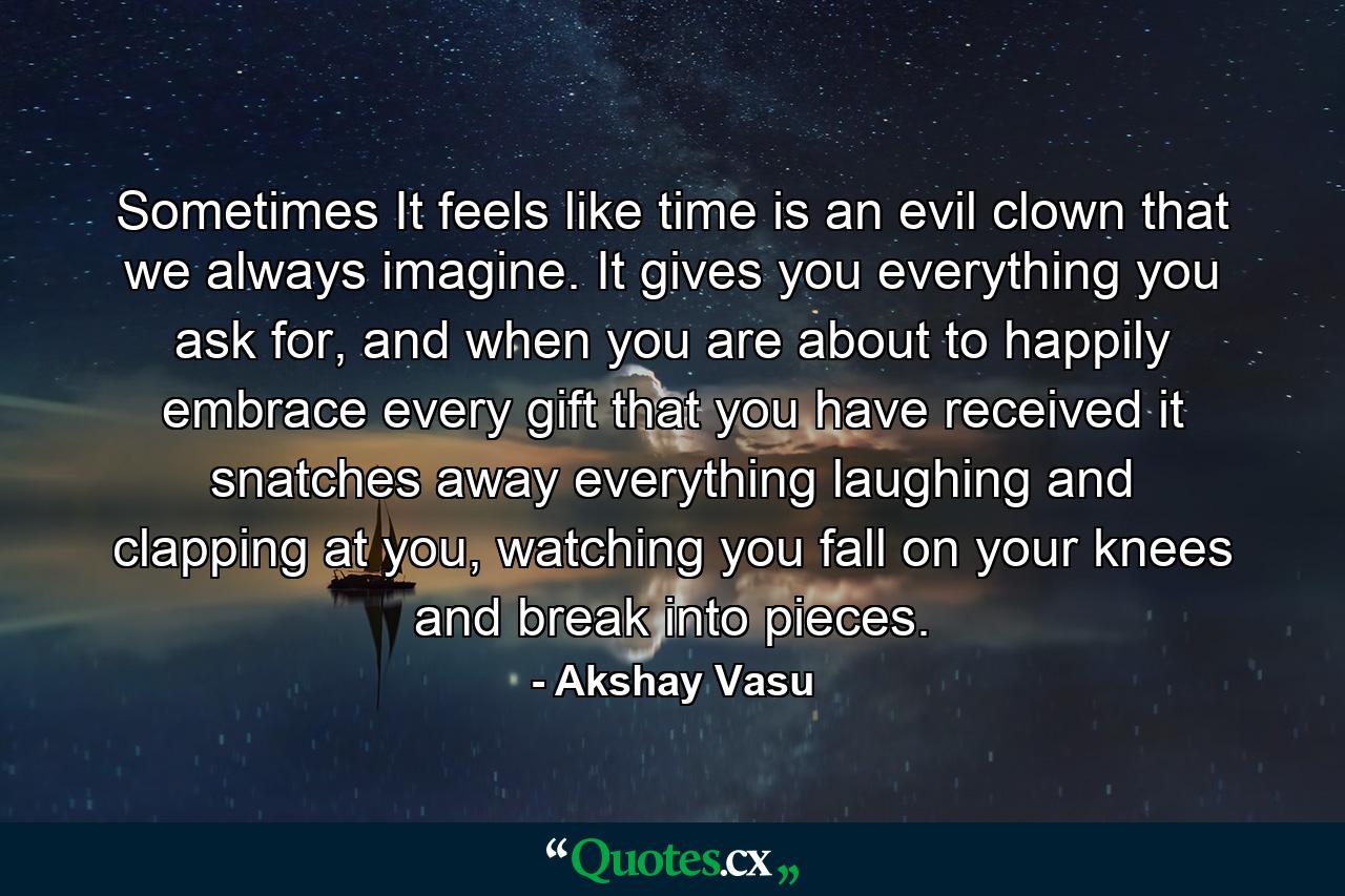 Sometimes It feels like time is an evil clown that we always imagine. It gives you everything you ask for, and when you are about to happily embrace every gift that you have received it snatches away everything laughing and clapping at you, watching you fall on your knees and break into pieces. - Quote by Akshay Vasu