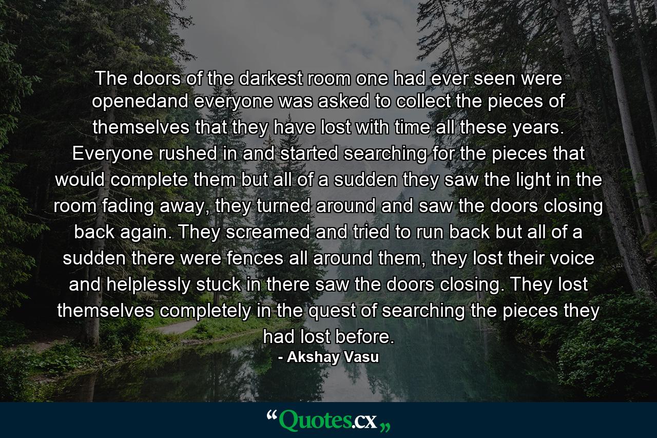 The doors of the darkest room one had ever seen were openedand everyone was asked to collect the pieces of themselves that they have lost with time all these years. Everyone rushed in and started searching for the pieces that would complete them but all of a sudden they saw the light in the room fading away, they turned around and saw the doors closing back again. They screamed and tried to run back but all of a sudden there were fences all around them, they lost their voice and helplessly stuck in there saw the doors closing. They lost themselves completely in the quest of searching the pieces they had lost before. - Quote by Akshay Vasu