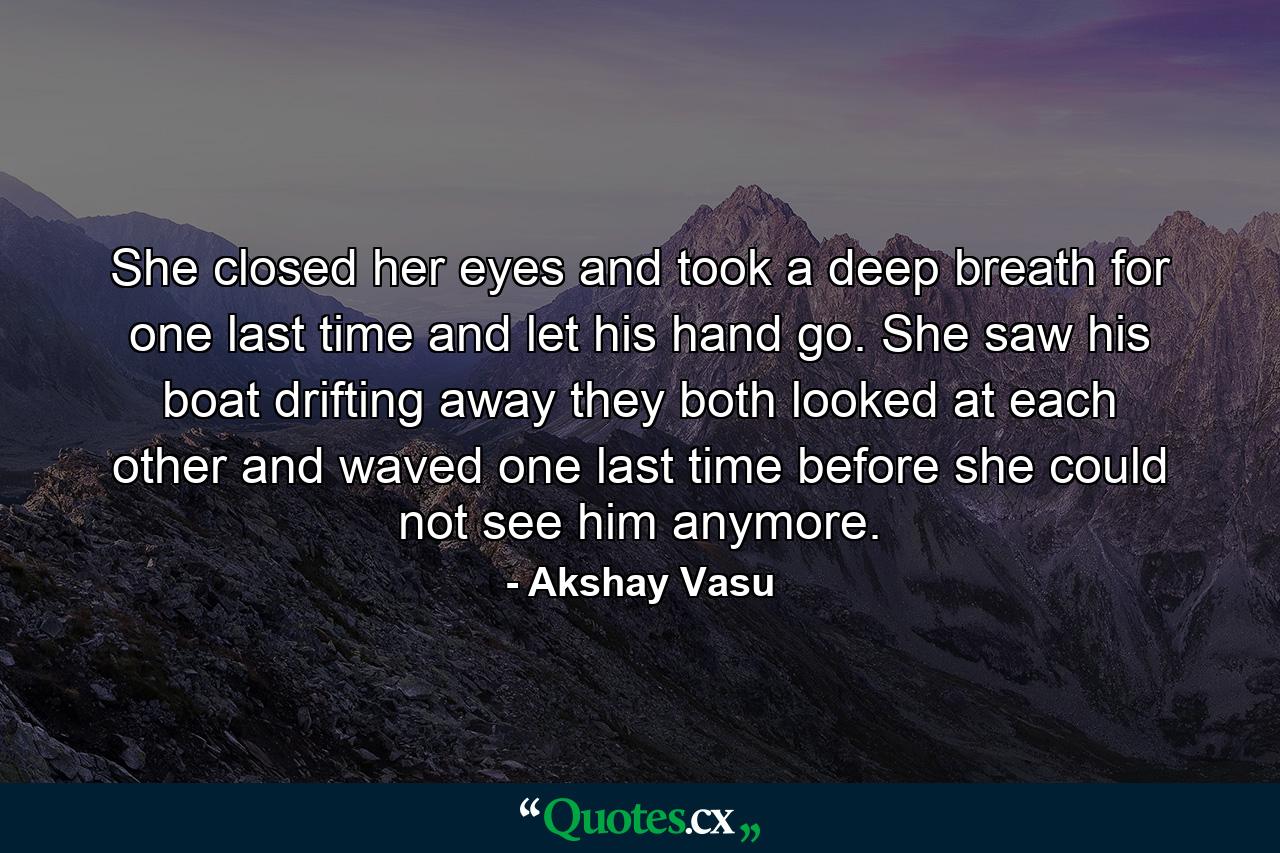 She closed her eyes and took a deep breath for one last time and let his hand go. She saw his boat drifting away they both looked at each other and waved one last time before she could not see him anymore. - Quote by Akshay Vasu