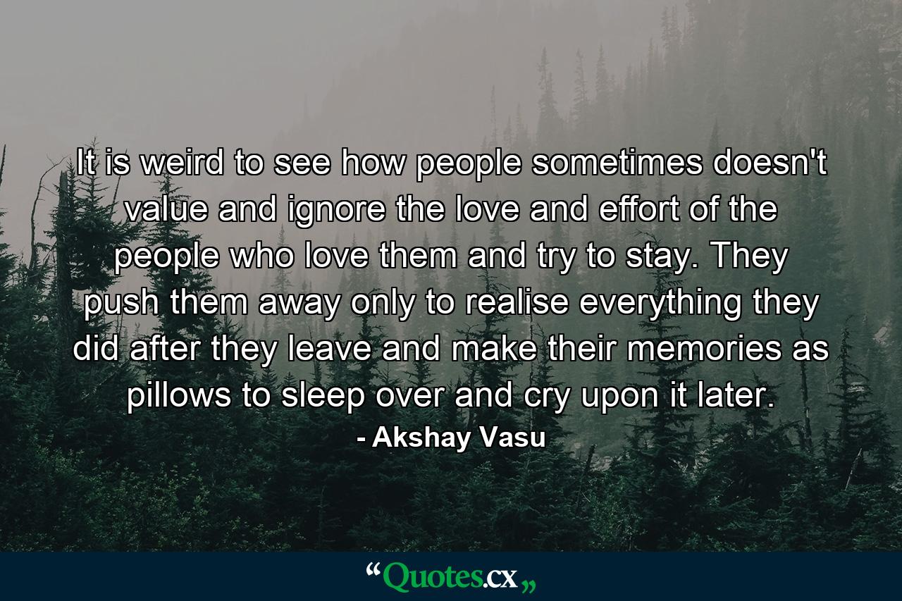 It is weird to see how people sometimes doesn't value and ignore the love and effort of the people who love them and try to stay. They push them away only to realise everything they did after they leave and make their memories as pillows to sleep over and cry upon it later. - Quote by Akshay Vasu