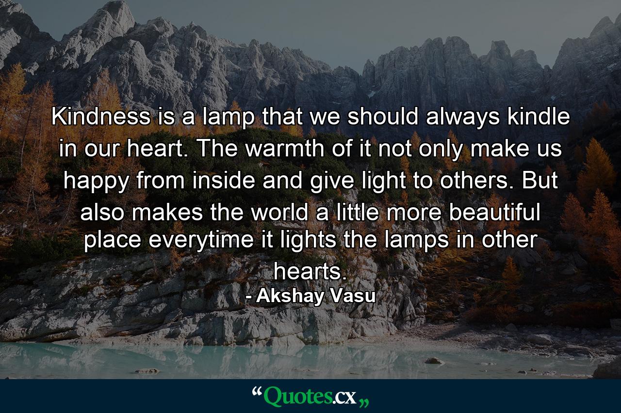 Kindness is a lamp that we should always kindle in our heart. The warmth of it not only make us happy from inside and give light to others. But also makes the world a little more beautiful place everytime it lights the lamps in other hearts. - Quote by Akshay Vasu