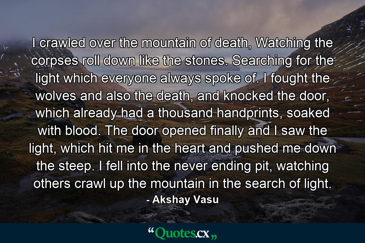 I crawled over the mountain of death, Watching the corpses roll down like the stones. Searching for the light which everyone always spoke of. I fought the wolves and also the death, and knocked the door, which already had a thousand handprints, soaked with blood. The door opened finally and I saw the light, which hit me in the heart and pushed me down the steep. I fell into the never ending pit, watching others crawl up the mountain in the search of light. - Quote by Akshay Vasu