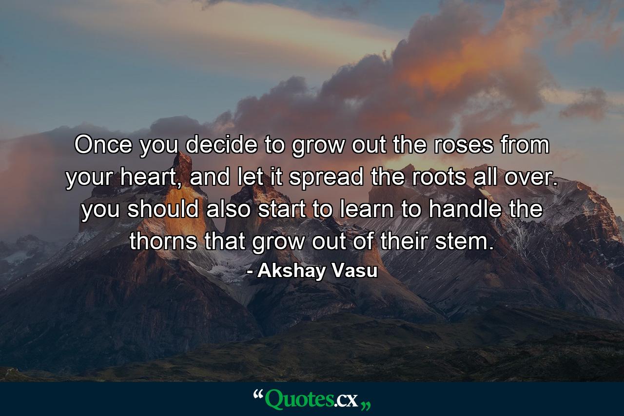 Once you decide to grow out the roses from your heart, and let it spread the roots all over. you should also start to learn to handle the thorns that grow out of their stem. - Quote by Akshay Vasu