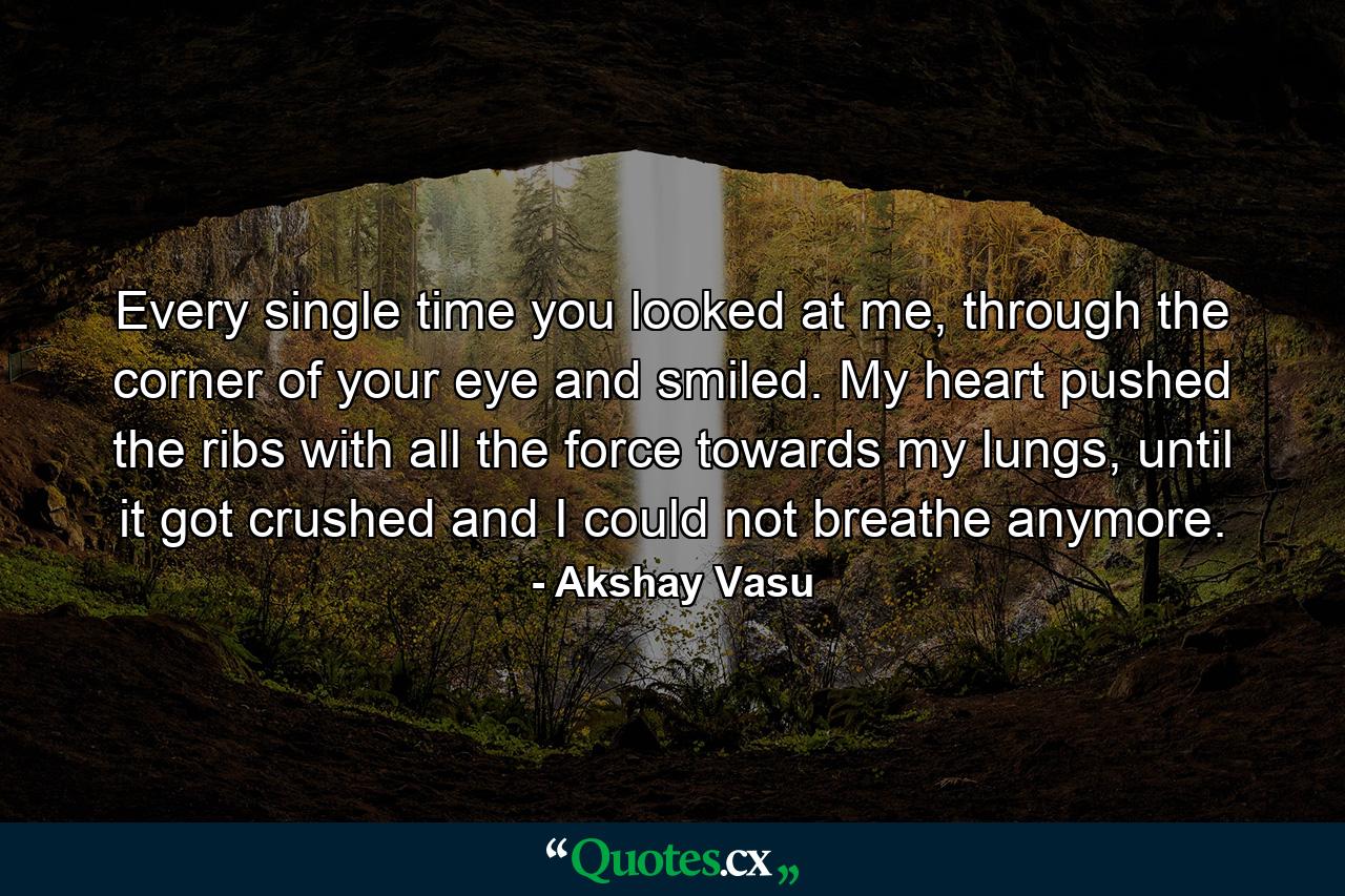 Every single time you looked at me, through the corner of your eye and smiled. My heart pushed the ribs with all the force towards my lungs, until it got crushed and I could not breathe anymore. - Quote by Akshay Vasu