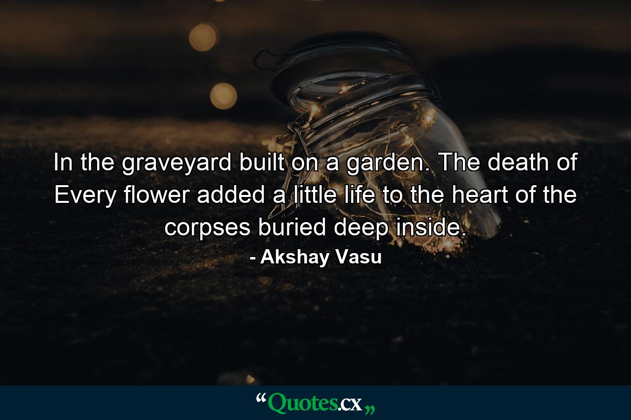 In the graveyard built on a garden. The death of Every flower added a little life to the heart of the corpses buried deep inside. - Quote by Akshay Vasu