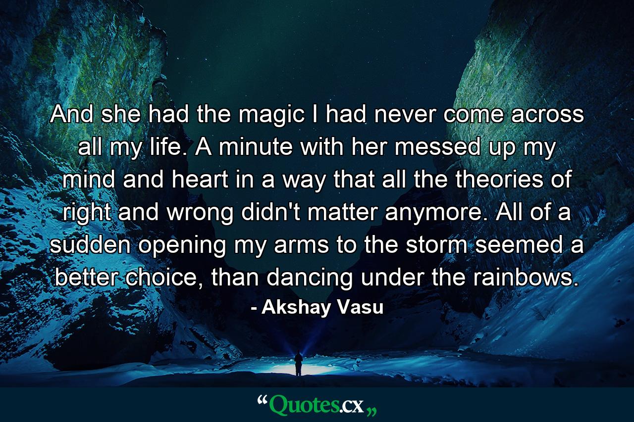 And she had the magic I had never come across all my life. A minute with her messed up my mind and heart in a way that all the theories of right and wrong didn't matter anymore. All of a sudden opening my arms to the storm seemed a better choice, than dancing under the rainbows. - Quote by Akshay Vasu