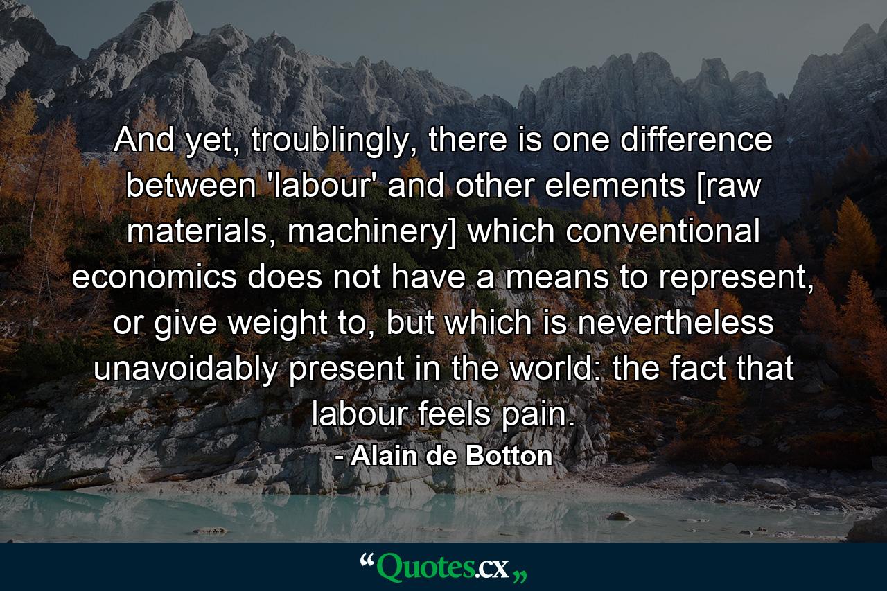 And yet, troublingly, there is one difference between 'labour' and other elements [raw materials, machinery] which conventional economics does not have a means to represent, or give weight to, but which is nevertheless unavoidably present in the world: the fact that labour feels pain. - Quote by Alain de Botton