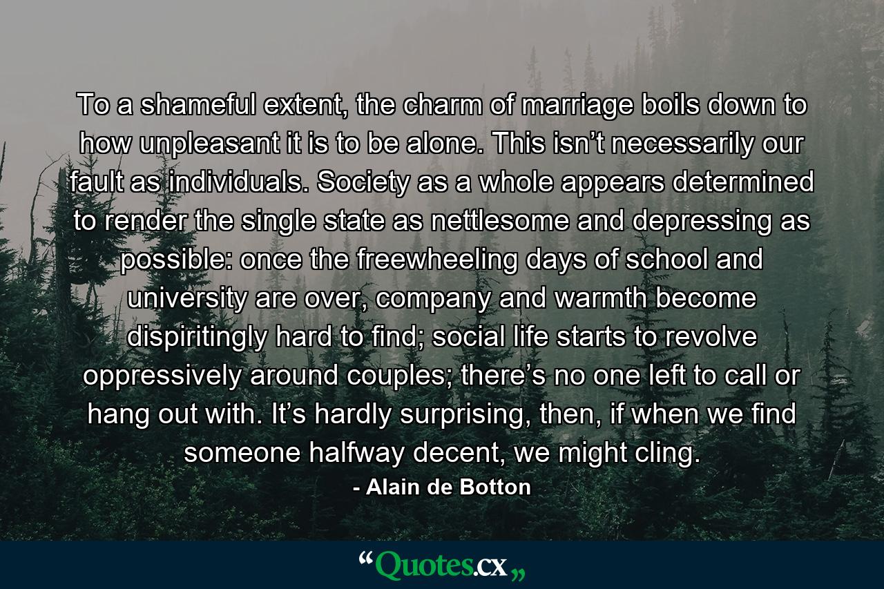 To a shameful extent, the charm of marriage boils down to how unpleasant it is to be alone. This isn’t necessarily our fault as individuals. Society as a whole appears determined to render the single state as nettlesome and depressing as possible: once the freewheeling days of school and university are over, company and warmth become dispiritingly hard to find; social life starts to revolve oppressively around couples; there’s no one left to call or hang out with. It’s hardly surprising, then, if when we find someone halfway decent, we might cling. - Quote by Alain de Botton