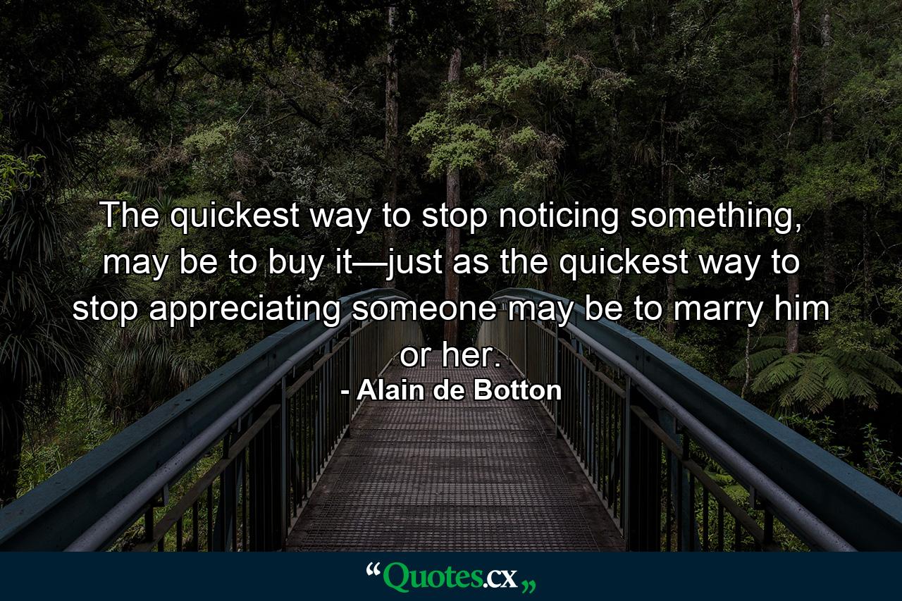 The quickest way to stop noticing something, may be to buy it—just as the quickest way to stop appreciating someone may be to marry him or her. - Quote by Alain de Botton