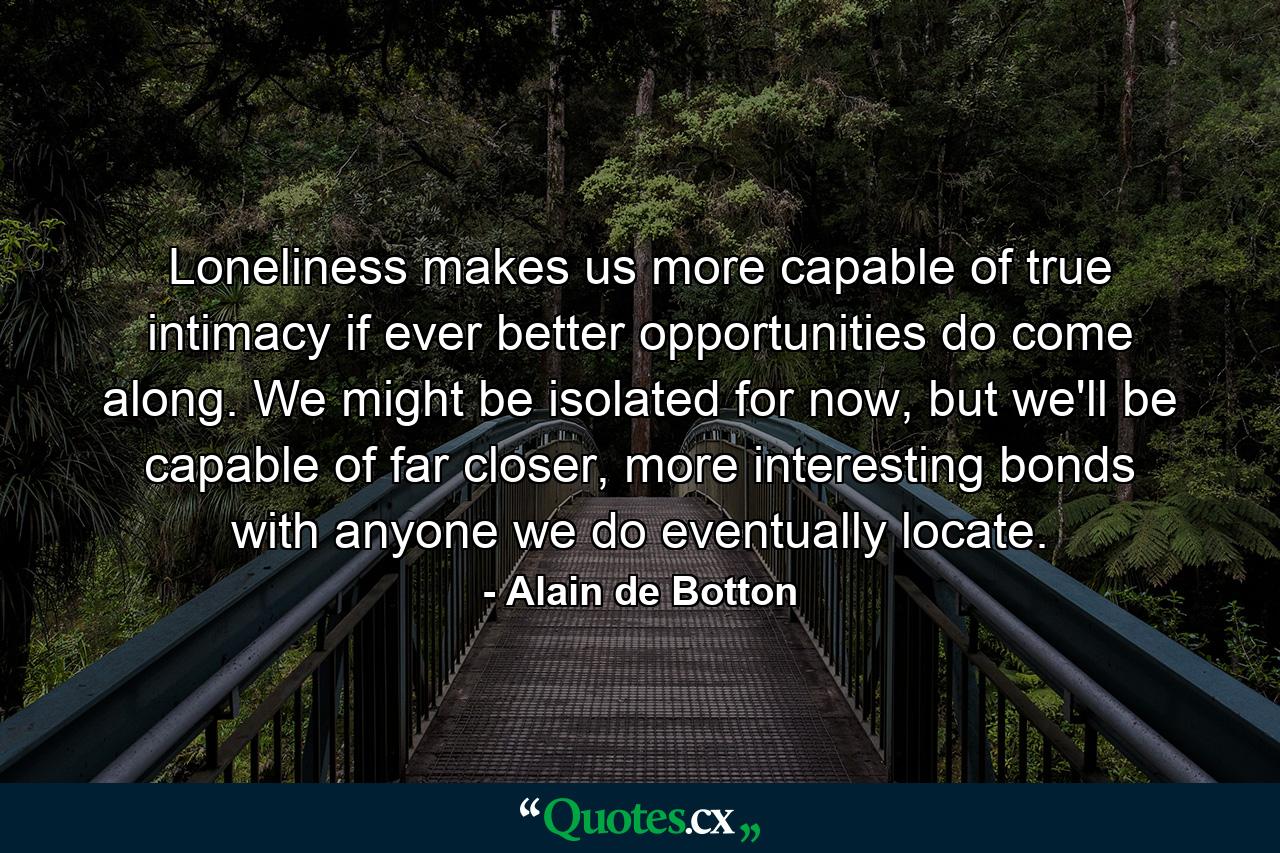 Loneliness makes us more capable of true intimacy if ever better opportunities do come along. We might be isolated for now, but we'll be capable of far closer, more interesting bonds with anyone we do eventually locate.  - Quote by Alain de Botton