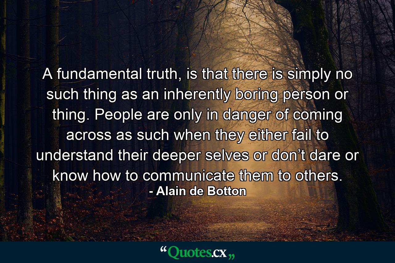 A fundamental truth, is that there is simply no such thing as an inherently boring person or thing. People are only in danger of coming across as such when they either fail to understand their deeper selves or don’t dare or know how to communicate them to others.  - Quote by Alain de Botton