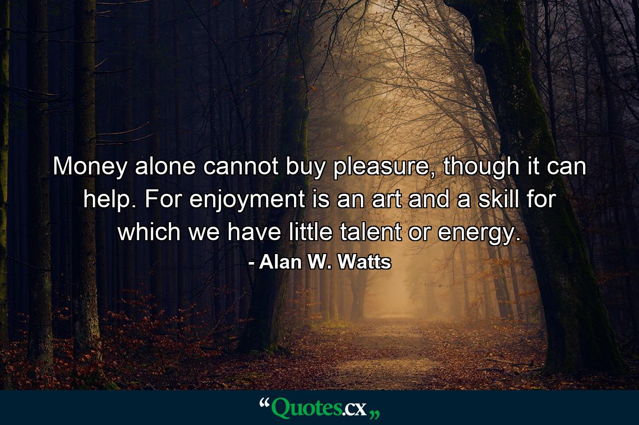 Money alone cannot buy pleasure, though it can help. For enjoyment is an art and a skill for which we have little talent or energy. - Quote by Alan W. Watts