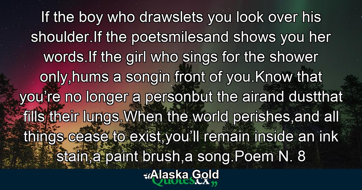 If the boy who drawslets you look over his shoulder.If the poetsmilesand shows you her words.If the girl who sings for the shower only,hums a songin front of you.Know that you’re no longer a personbut the airand dustthat fills their lungs.When the world perishes,and all things cease to exist,you’ll remain inside an ink stain,a paint brush,a song.Poem N. 8 - Quote by Alaska Gold