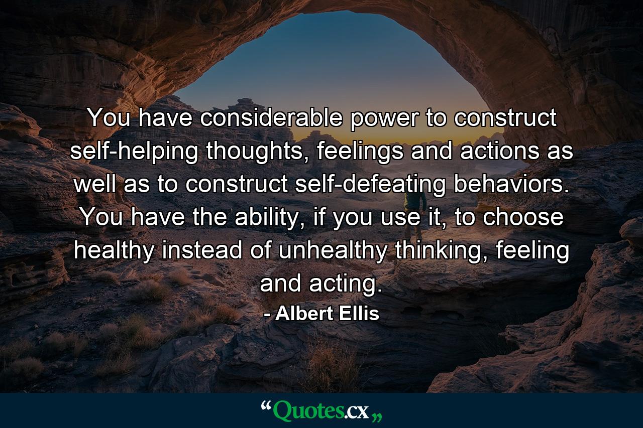 You have considerable power to construct self-helping thoughts, feelings and actions as well as to construct self-defeating behaviors. You have the ability, if you use it, to choose healthy instead of unhealthy thinking, feeling and acting. - Quote by Albert Ellis