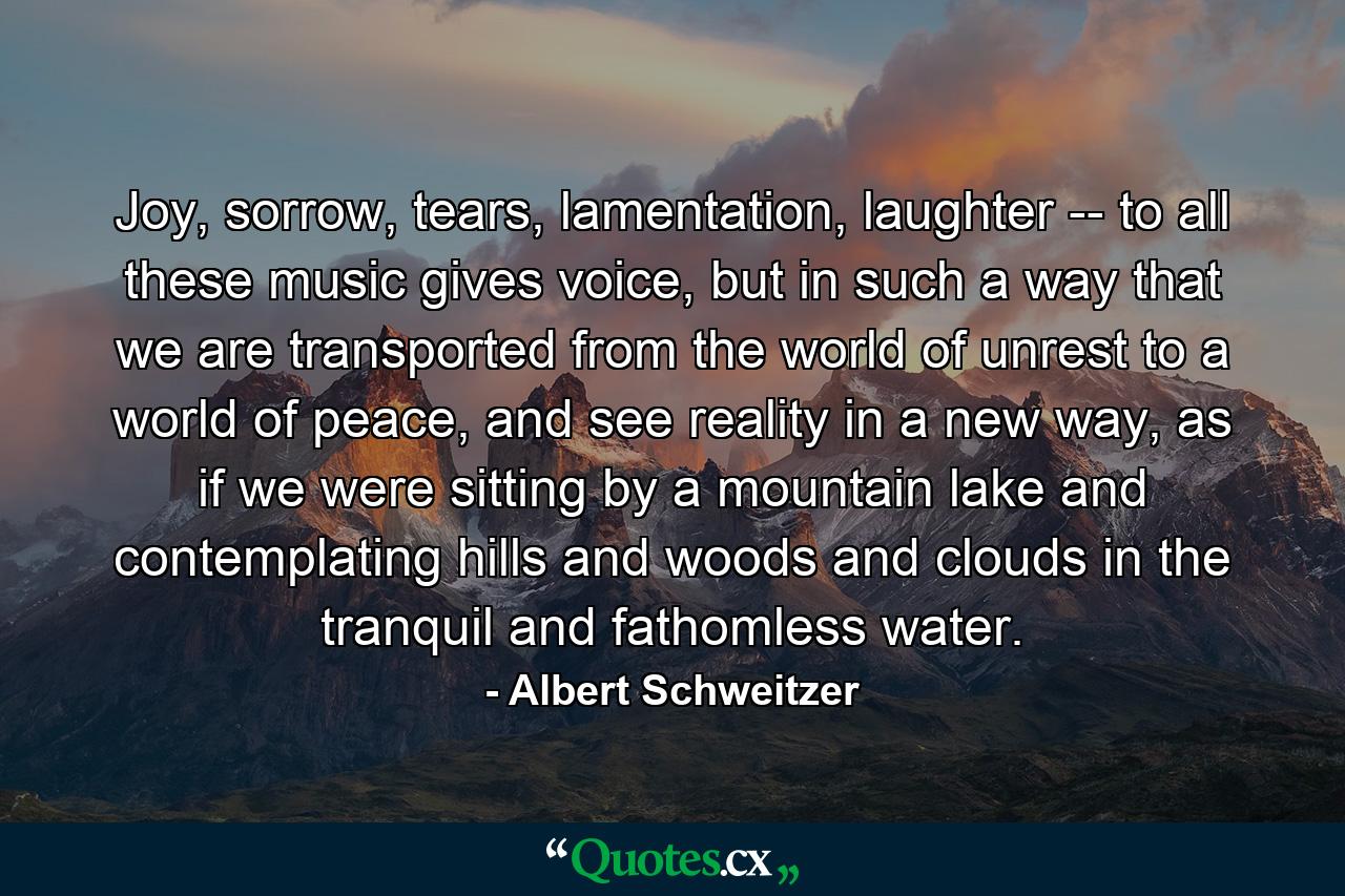 Joy, sorrow, tears, lamentation, laughter -- to all these music gives voice, but in such a way that we are transported from the world of unrest to a world of peace, and see reality in a new way, as if we were sitting by a mountain lake and contemplating hills and woods and clouds in the tranquil and fathomless water. - Quote by Albert Schweitzer