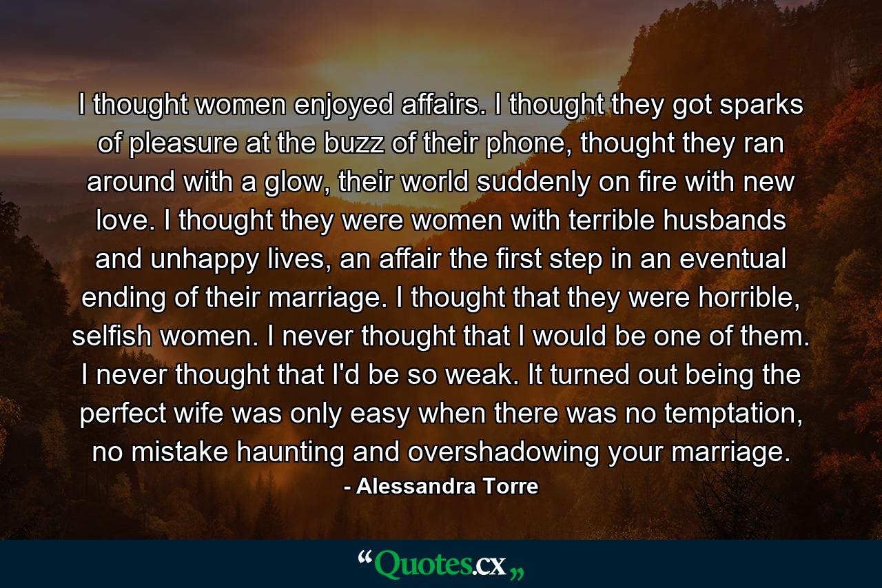 I thought women enjoyed affairs. I thought they got sparks of pleasure at the buzz of their phone, thought they ran around with a glow, their world suddenly on fire with new love. I thought they were women with terrible husbands and unhappy lives, an affair the first step in an eventual ending of their marriage. I thought that they were horrible, selfish women. I never thought that I would be one of them. I never thought that I'd be so weak. It turned out being the perfect wife was only easy when there was no temptation, no mistake haunting and overshadowing your marriage. - Quote by Alessandra Torre