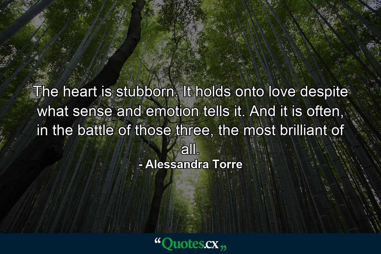 The heart is stubborn. It holds onto love despite what sense and emotion tells it. And it is often, in the battle of those three, the most brilliant of all. - Quote by Alessandra Torre