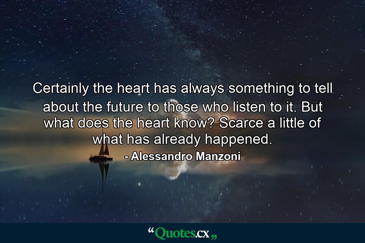 Certainly the heart has always something to tell about the future to those who listen to it. But what does the heart know? Scarce a little of what has already happened. - Quote by Alessandro Manzoni