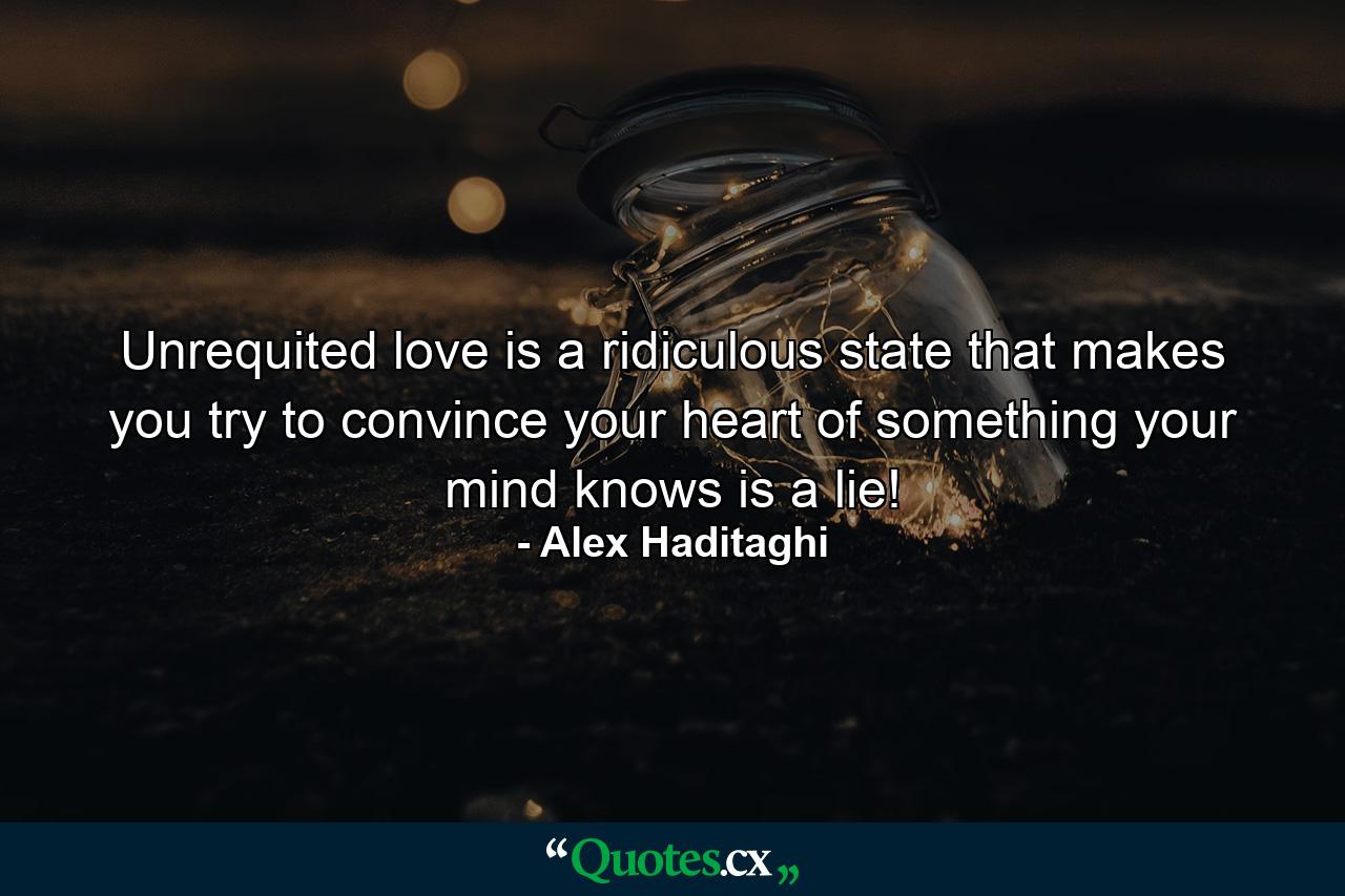 Unrequited love is a ridiculous state that makes you try to convince your heart of something your mind knows is a lie! - Quote by Alex Haditaghi