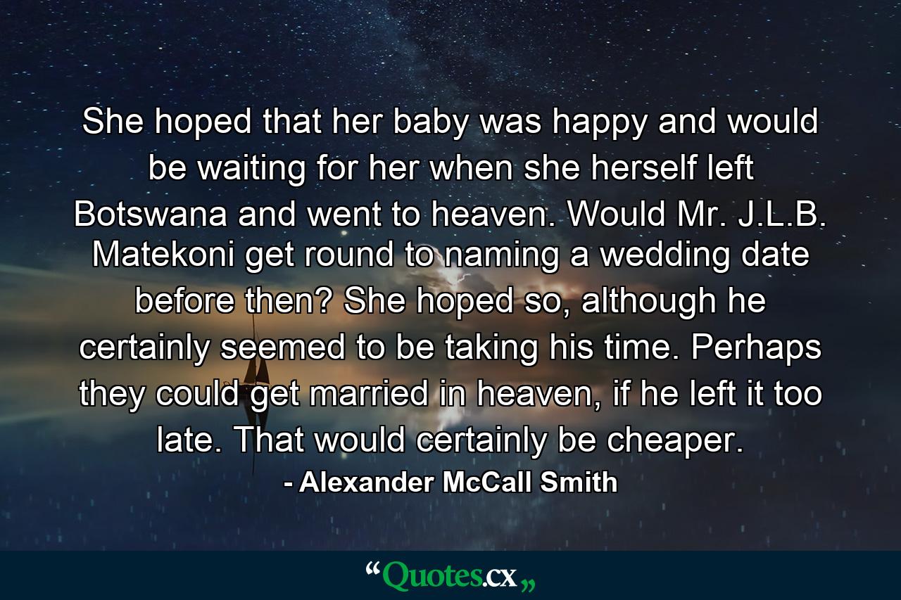 She hoped that her baby was happy and would be waiting for her when she herself left Botswana and went to heaven. Would Mr. J.L.B. Matekoni get round to naming a wedding date before then? She hoped so, although he certainly seemed to be taking his time. Perhaps they could get married in heaven, if he left it too late. That would certainly be cheaper. - Quote by Alexander McCall Smith