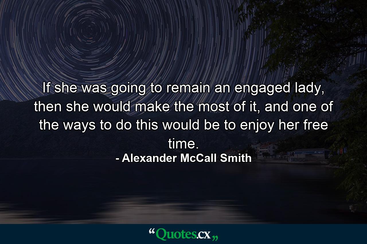 If she was going to remain an engaged lady, then she would make the most of it, and one of the ways to do this would be to enjoy her free time. - Quote by Alexander McCall Smith