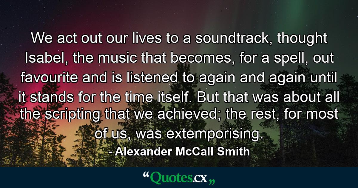 We act out our lives to a soundtrack, thought Isabel, the music that becomes, for a spell, out favourite and is listened to again and again until it stands for the time itself. But that was about all the scripting that we achieved; the rest, for most of us, was extemporising. - Quote by Alexander McCall Smith