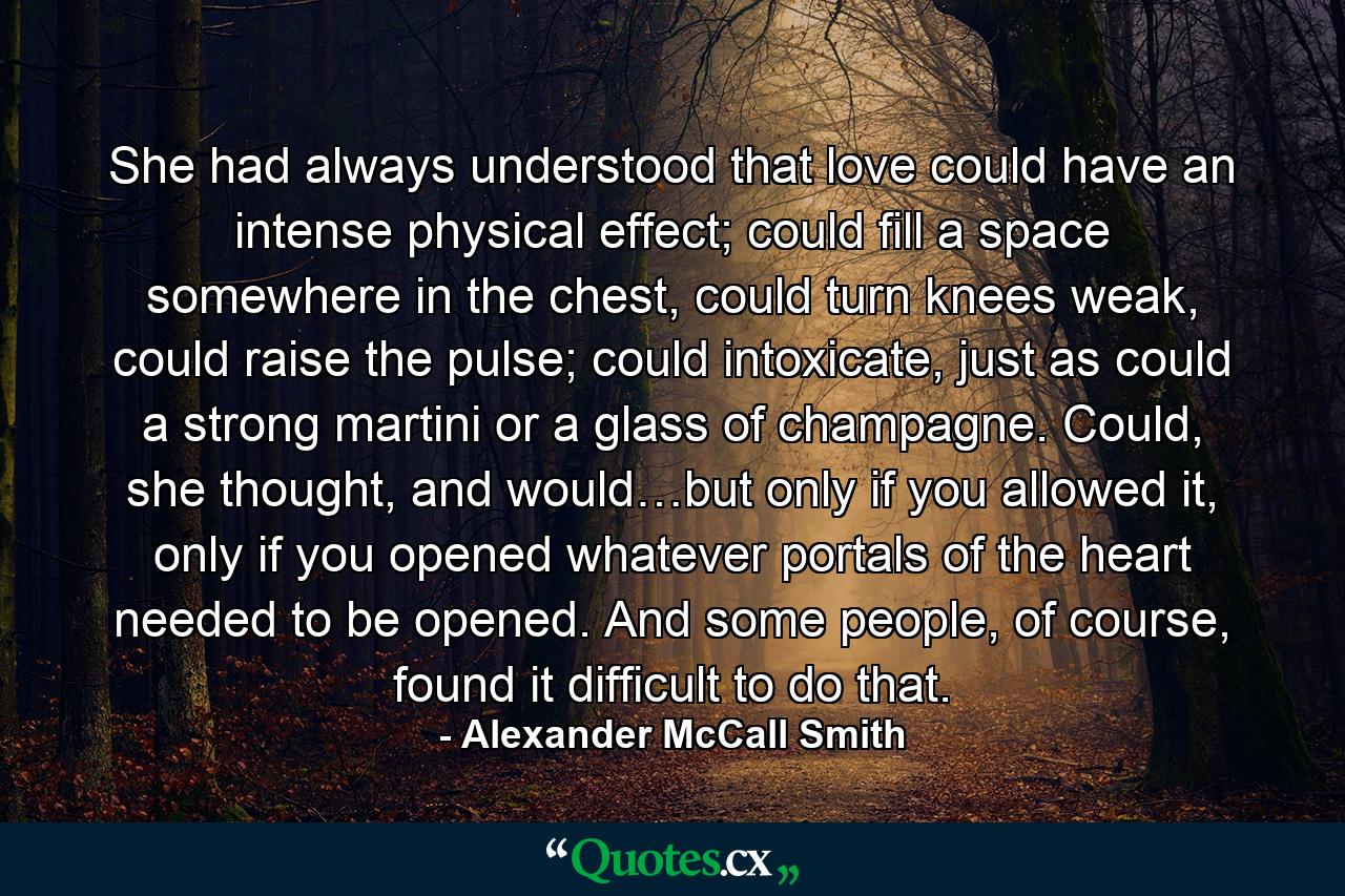 She had always understood that love could have an intense physical effect; could fill a space somewhere in the chest, could turn knees weak, could raise the pulse; could intoxicate, just as could a strong martini or a glass of champagne. Could, she thought, and would…but only if you allowed it, only if you opened whatever portals of the heart needed to be opened. And some people, of course, found it difficult to do that. - Quote by Alexander McCall Smith