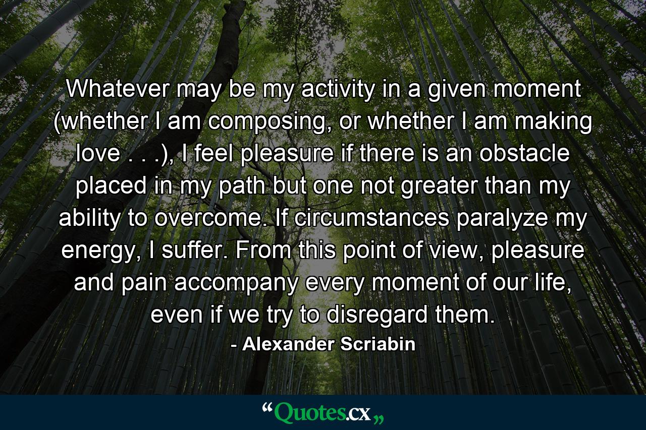 Whatever may be my activity in a given moment (whether I am composing, or whether I am making love . . .), I feel pleasure if there is an obstacle placed in my path but one not greater than my ability to overcome. If circumstances paralyze my energy, I suffer. From this point of view, pleasure and pain accompany every moment of our life, even if we try to disregard them. - Quote by Alexander Scriabin