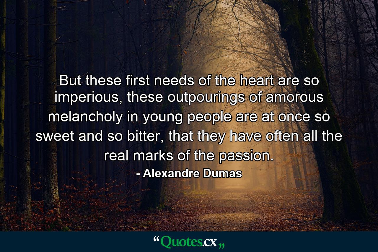 But these first needs of the heart are so imperious, these outpourings of amorous melancholy in young people are at once so sweet and so bitter, that they have often all the real marks of the passion. - Quote by Alexandre Dumas