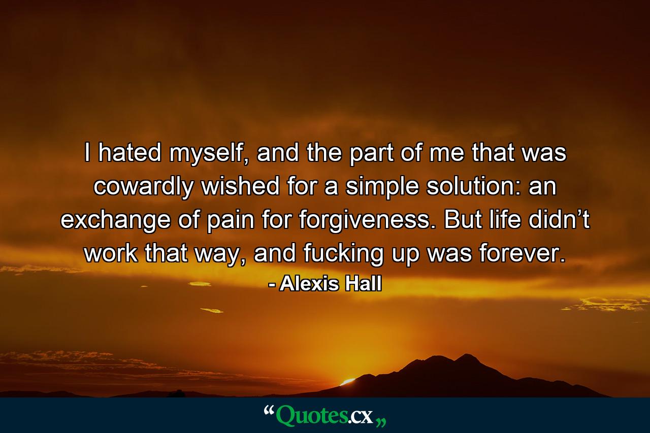 I hated myself, and the part of me that was cowardly wished for a simple solution: an exchange of pain for forgiveness. But life didn’t work that way, and fucking up was forever. - Quote by Alexis Hall