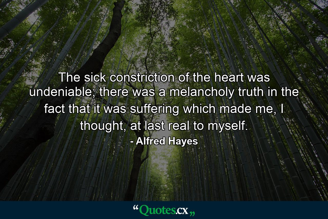 The sick constriction of the heart was undeniable; there was a melancholy truth in the fact that it was suffering which made me, I thought, at last real to myself. - Quote by Alfred Hayes