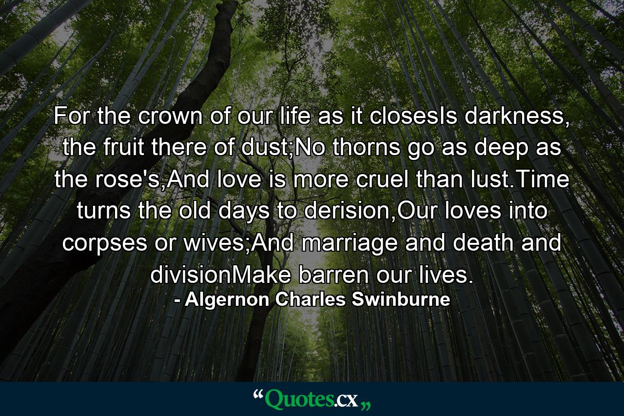 For the crown of our life as it closesIs darkness, the fruit there of dust;No thorns go as deep as the rose's,And love is more cruel than lust.Time turns the old days to derision,Our loves into corpses or wives;And marriage and death and divisionMake barren our lives. - Quote by Algernon Charles Swinburne