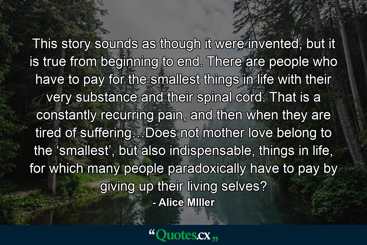 This story sounds as though it were invented, but it is true from beginning to end. There are people who have to pay for the smallest things in life with their very substance and their spinal cord. That is a constantly recurring pain, and then when they are tired of suffering…Does not mother love belong to the ‘smallest’, but also indispensable, things in life, for which many people paradoxically have to pay by giving up their living selves? - Quote by Alice MIller