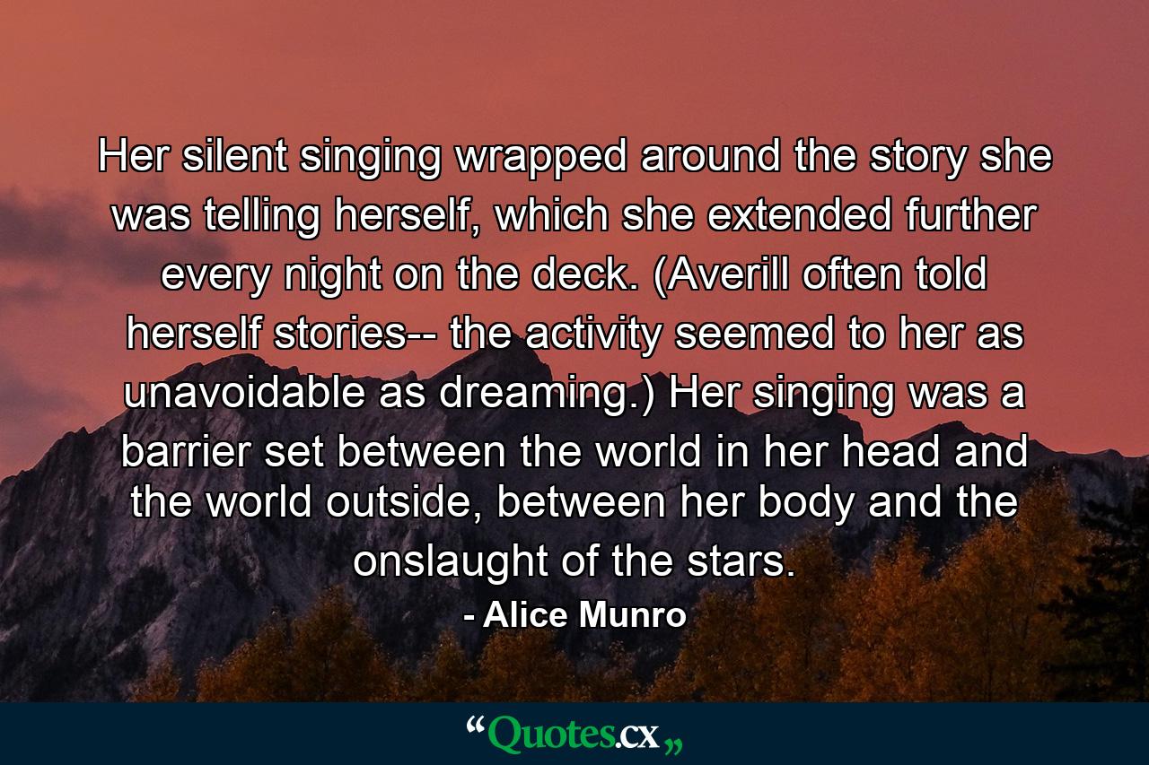 Her silent singing wrapped around the story she was telling herself, which she extended further every night on the deck. (Averill often told herself stories-- the activity seemed to her as unavoidable as dreaming.) Her singing was a barrier set between the world in her head and the world outside, between her body and the onslaught of the stars. - Quote by Alice Munro