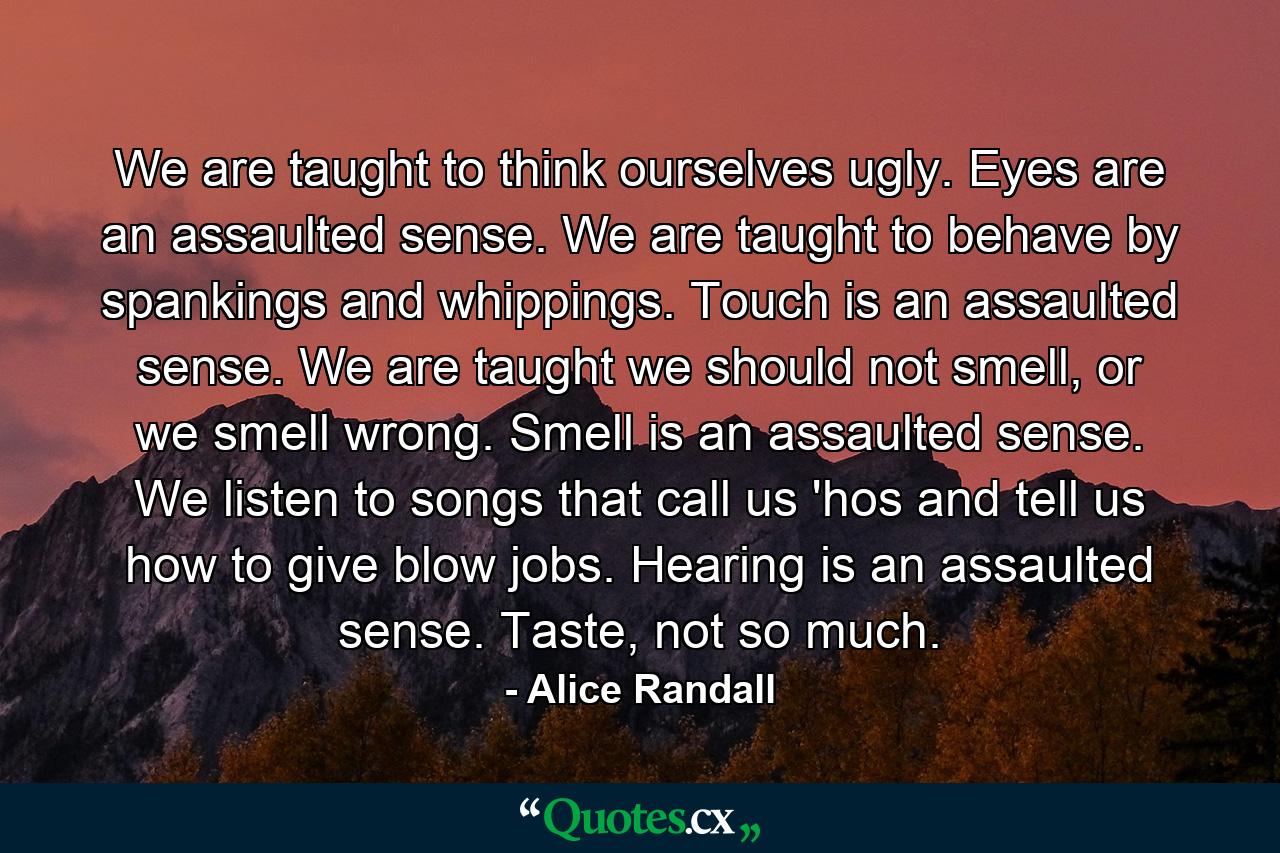 We are taught to think ourselves ugly. Eyes are an assaulted sense. We are taught to behave by spankings and whippings. Touch is an assaulted sense. We are taught we should not smell, or we smell wrong. Smell is an assaulted sense. We listen to songs that call us 'hos and tell us how to give blow jobs. Hearing is an assaulted sense. Taste, not so much. - Quote by Alice Randall