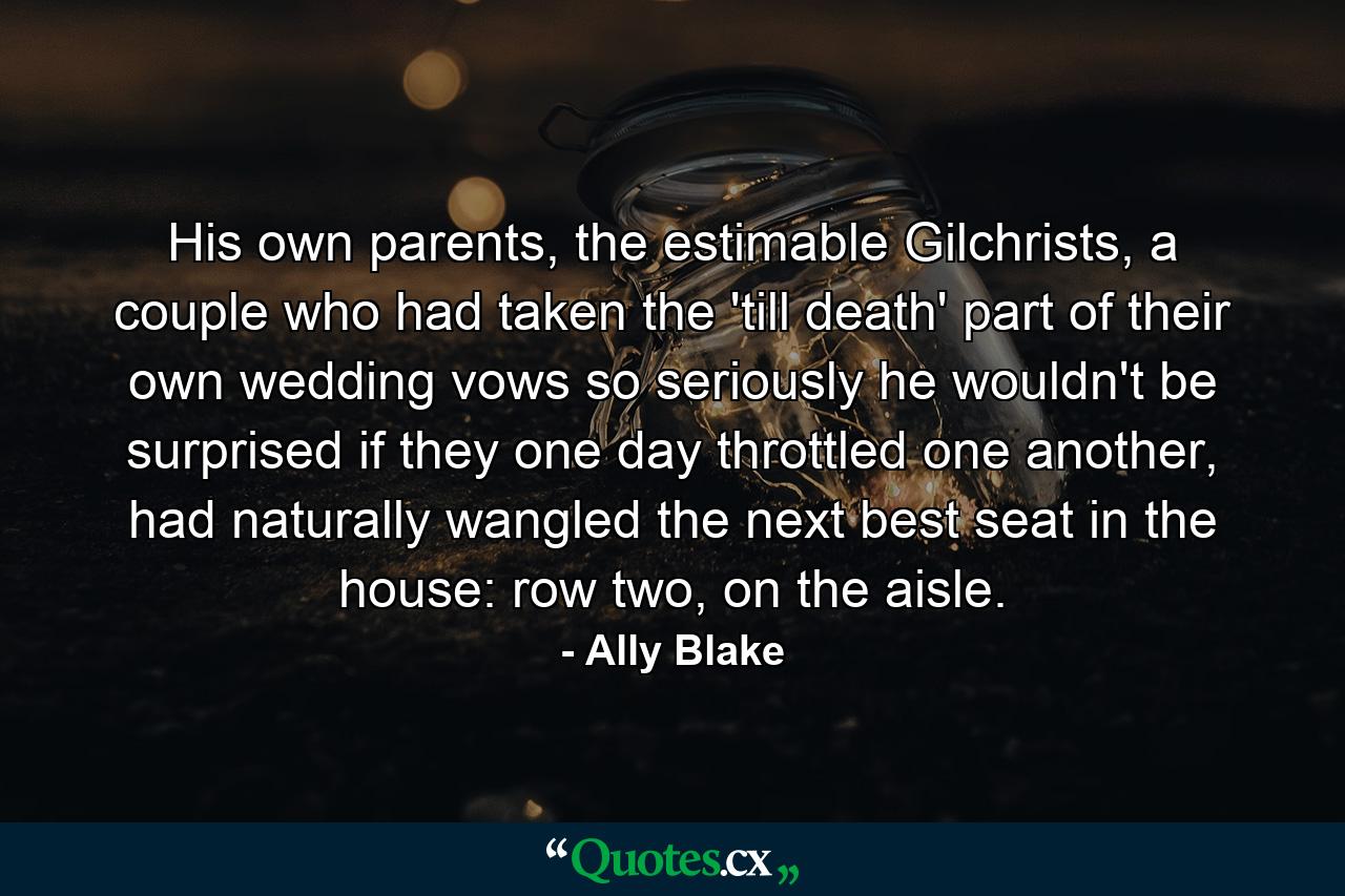 His own parents, the estimable Gilchrists, a couple who had taken the 'till death' part of their own wedding vows so seriously he wouldn't be surprised if they one day throttled one another, had naturally wangled the next best seat in the house: row two, on the aisle. - Quote by Ally Blake