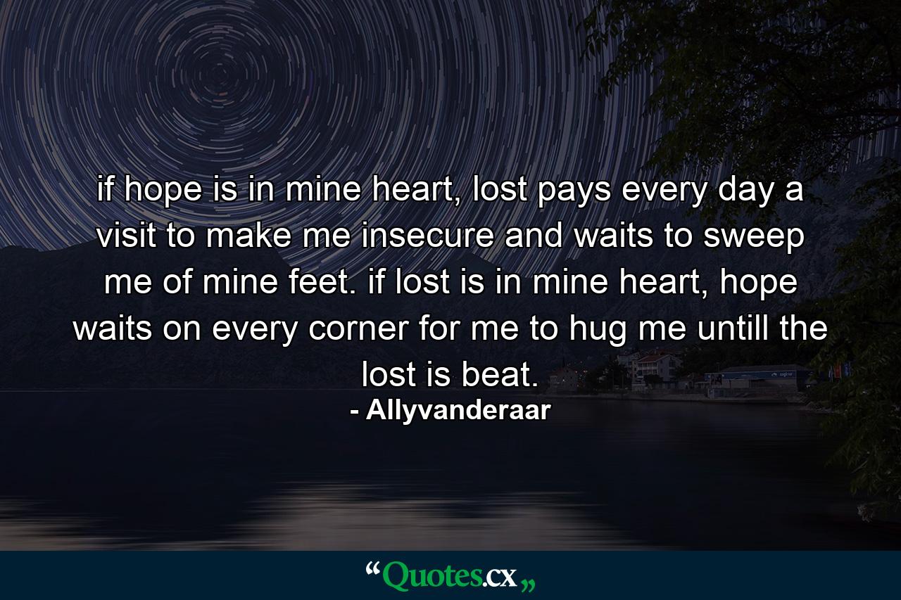 if hope is in mine heart, lost pays every day a visit to make me insecure and waits to sweep me of mine feet. if lost is in mine heart, hope waits on every corner for me to hug me untill the lost is beat. - Quote by Allyvanderaar