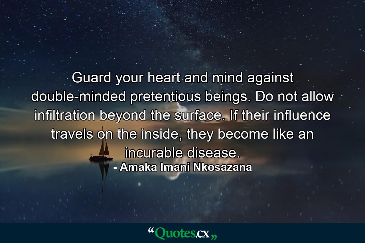 Guard your heart and mind against double-minded pretentious beings. Do not allow infiltration beyond the surface. If their influence travels on the inside, they become like an incurable disease. - Quote by Amaka Imani Nkosazana