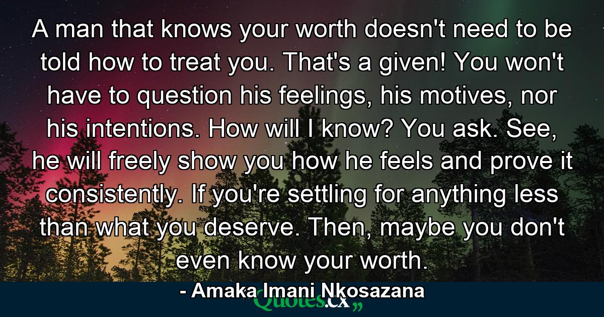 A man that knows your worth doesn't need to be told how to treat you. That's a given! You won't have to question his feelings, his motives, nor his intentions. How will I know? You ask. See, he will freely show you how he feels and prove it consistently. If you're settling for anything less than what you deserve. Then, maybe you don't even know your worth. - Quote by Amaka Imani Nkosazana