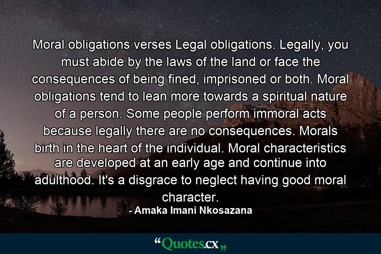 Moral obligations verses Legal obligations. Legally, you must abide by the laws of the land or face the consequences of being fined, imprisoned or both. Moral obligations tend to lean more towards a spiritual nature of a person. Some people perform immoral acts because legally there are no consequences. Morals birth in the heart of the individual. Moral characteristics are developed at an early age and continue into adulthood. It's a disgrace to neglect having good moral character. - Quote by Amaka Imani Nkosazana