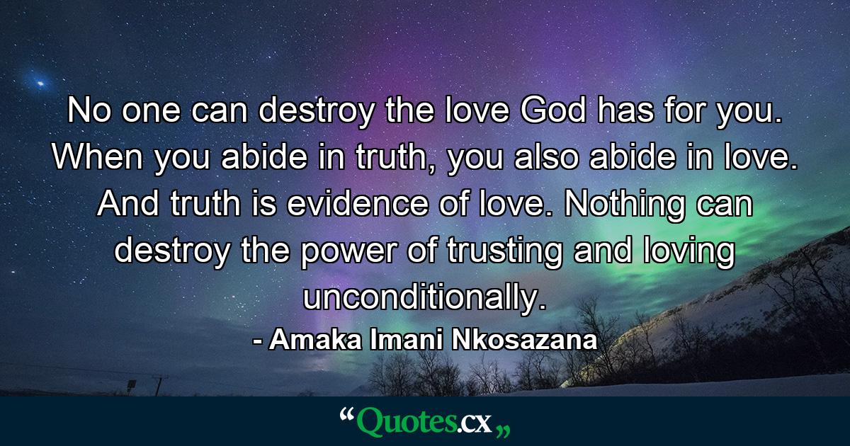 No one can destroy the love God has for you. When you abide in truth, you also abide in love. And truth is evidence of love. Nothing can destroy the power of trusting and loving unconditionally. - Quote by Amaka Imani Nkosazana