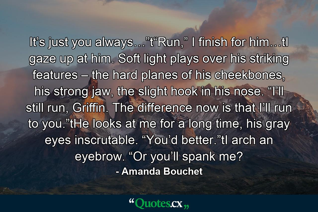 It’s just you always…”t“Run,” I finish for him…tI gaze up at him. Soft light plays over his striking features – the hard planes of his cheekbones, his strong jaw, the slight hook in his nose. “I’ll still run, Griffin. The difference now is that I’ll run to you.”tHe looks at me for a long time, his gray eyes inscrutable. “You’d better.”tI arch an eyebrow. “Or you’ll spank me? - Quote by Amanda Bouchet