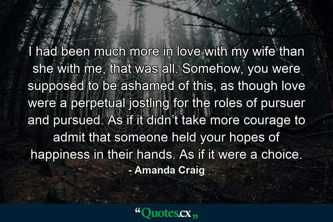 I had been much more in love with my wife than she with me, that was all. Somehow, you were supposed to be ashamed of this, as though love were a perpetual jostling for the roles of pursuer and pursued. As if it didn’t take more courage to admit that someone held your hopes of happiness in their hands. As if it were a choice. - Quote by Amanda Craig