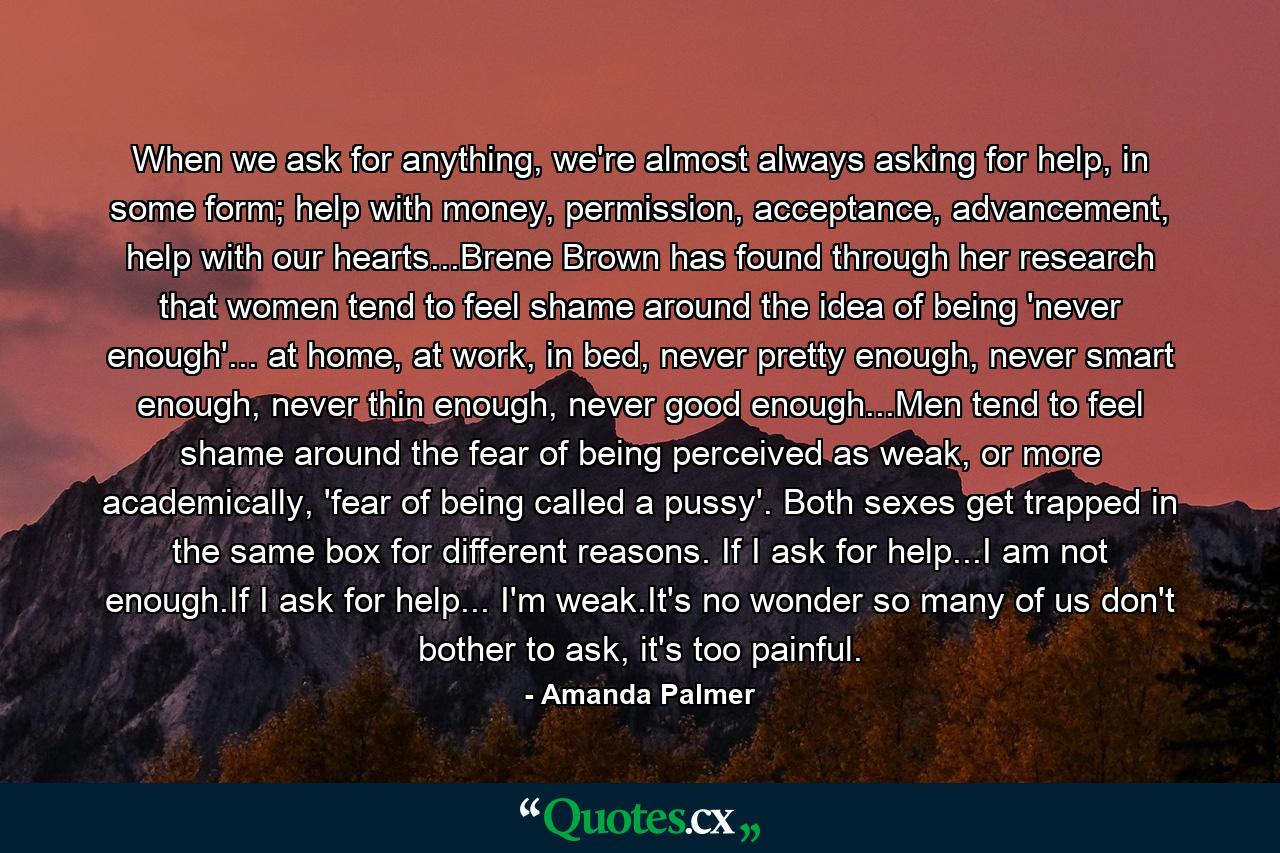 When we ask for anything, we're almost always asking for help, in some form; help with money, permission, acceptance, advancement, help with our hearts...Brene Brown has found through her research that women tend to feel shame around the idea of being 'never enough'... at home, at work, in bed, never pretty enough, never smart enough, never thin enough, never good enough...Men tend to feel shame around the fear of being perceived as weak, or more academically, 'fear of being called a pussy'. Both sexes get trapped in the same box for different reasons. If I ask for help...I am not enough.If I ask for help... I'm weak.It's no wonder so many of us don't bother to ask, it's too painful. - Quote by Amanda Palmer